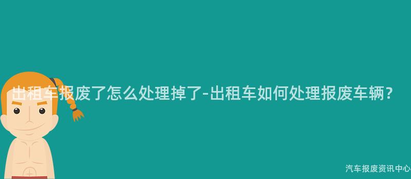 出租车报废了怎么处理掉了-出租车如何处理报废车辆？