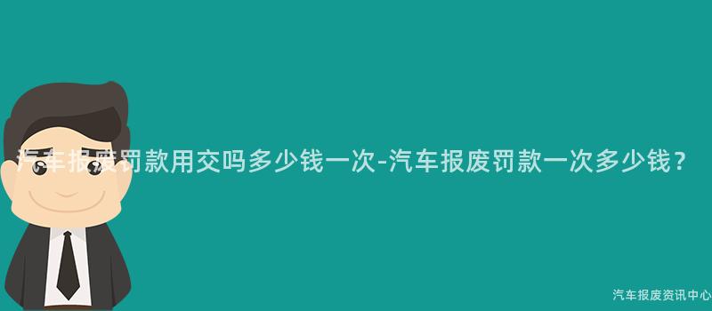 汽车报废罚款用交吗多少钱一次-汽车报废罚款一次多少钱？