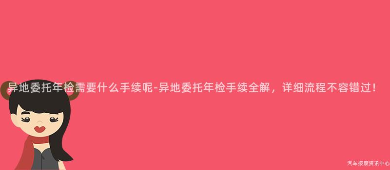 异地委托年检需要什么手续呢-异地委托年检手续全解，详细流程不容错过！