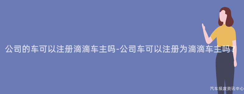 公司的车可以注册滴滴车主吗-公司车可以注册为滴滴车主吗？
