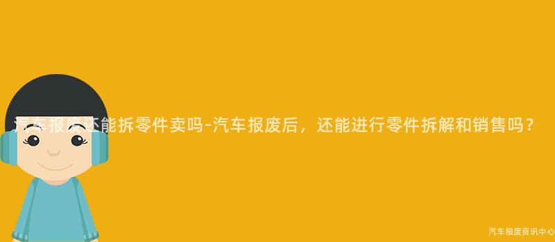 汽车报废还能拆零件卖吗-汽车报废后，还能进行零件拆解和销售吗？