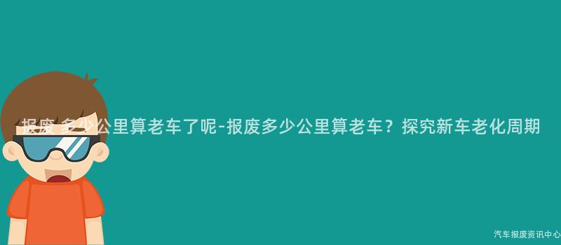 报废 多少公里算老车了呢-报废多少公里算老车？探究新车老化周期