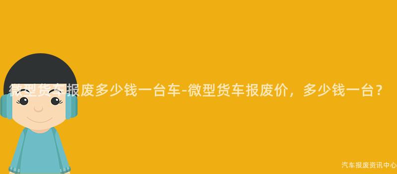 微型货车报废多少钱一台车-微型货车报废价，多少钱一台？