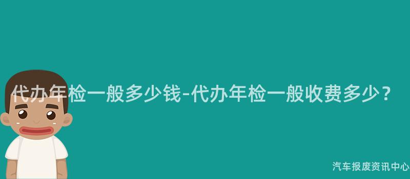 代办年检一般多少钱-代办年检一般收费多少？