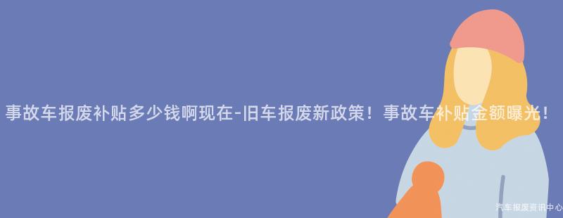 事故车报废补贴多少钱啊现在-旧车报废新政策！事故车补贴金额曝光！
