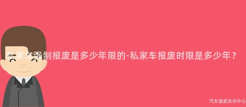 私家车强制报废是多少年限的-私家车报废时限是多少年？