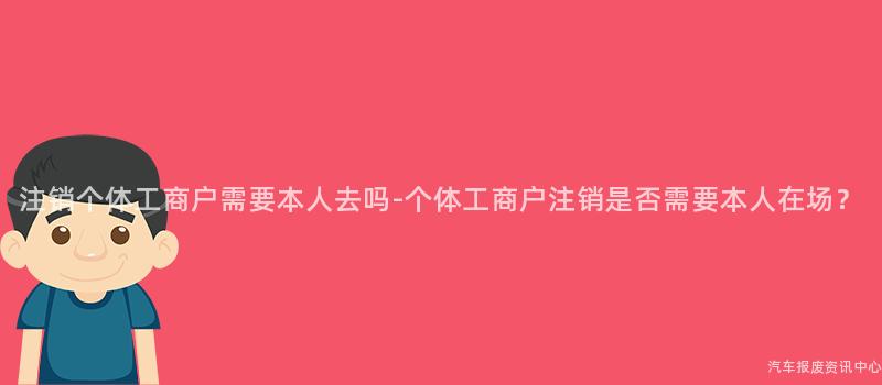 注销个体工商户需要本人去吗-个体工商户注销是否需要本人在场？