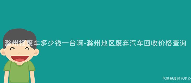 滁州报废车多少钱一台啊-滁州地区废弃汽车回收价格查询