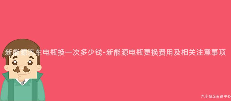 新能源汽车电瓶换一次多少钱-新能源电瓶更换费用及相关注意事项