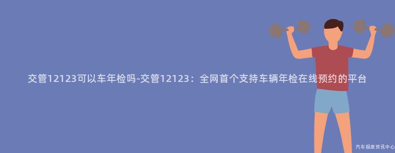 交管12123可以车年检吗-交管12123：全网首个支持车辆年检在线预约的平台