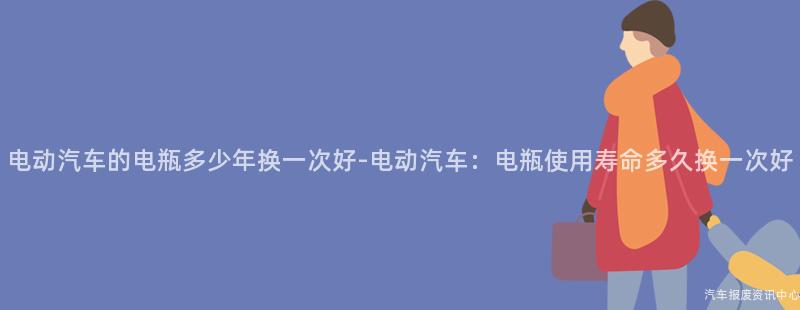 电动汽车的电瓶多少年换一次好-电动汽车：电瓶使用寿命多久换一次好