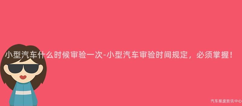 小型汽车什么时候审验一次-小型汽车审验时间规定，必须掌握！