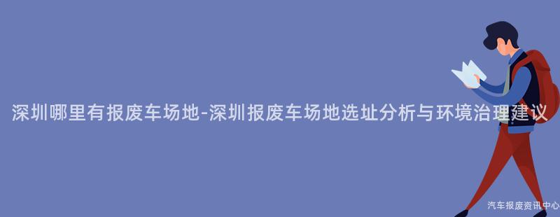 深圳哪里有报废车场地-深圳报废车场地选址分析与环境治理建议