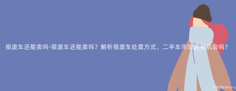 报废车还能卖吗-报废车还能卖吗？解析报废车处置方式，二手车市场还有机会吗？