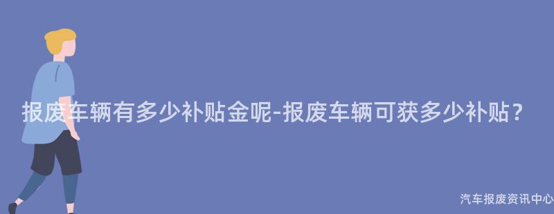 报废车辆有多少补贴金呢-报废车辆可获多少补贴？