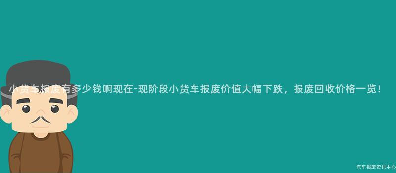 小货车报废有多少钱啊现在-现阶段小货车报废价值大幅下跌，报废回收价格一览！