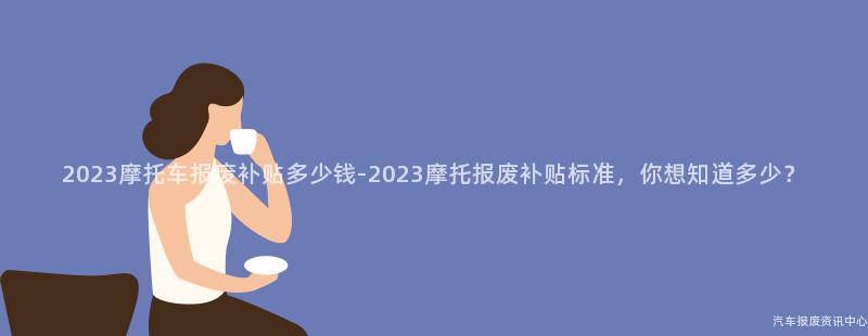 2023摩托车报废补贴多少钱-2023摩托报废补贴标准，你想知道多少？