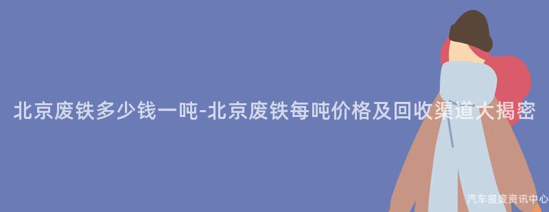 北京废铁多少钱一吨-北京废铁每吨价格及回收渠道大揭密