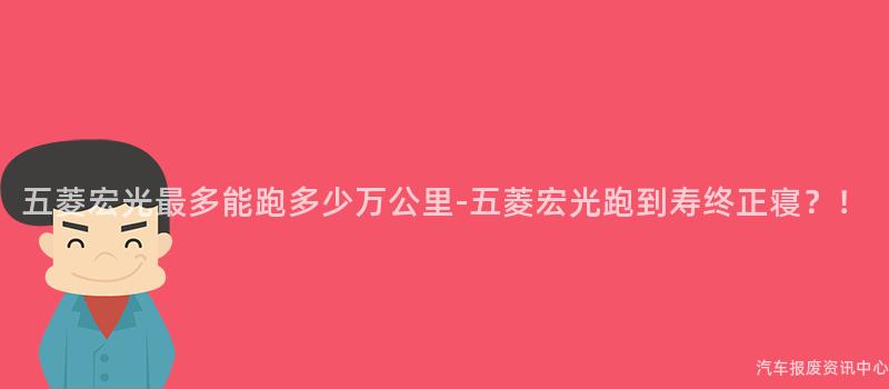 五菱宏光最多能跑多少万公里-五菱宏光跑到寿终正寝？！