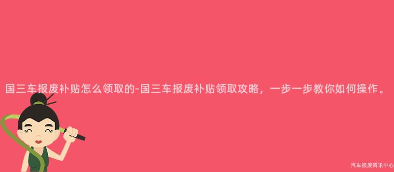 国三车报废补贴怎么领取的-国三车报废补贴领取攻略，一步一步教你如何操作。