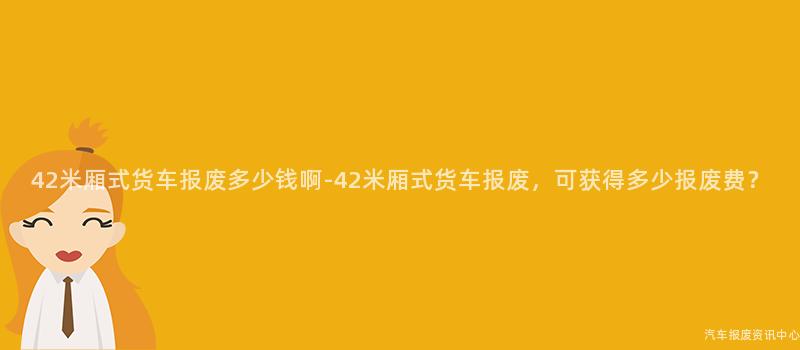 42米厢式货车报废多少钱啊-42米厢式货车报废，可获得多少报废费？