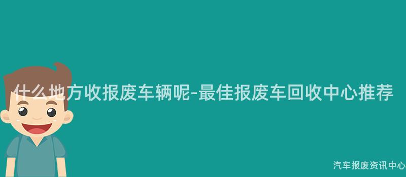 什么地方收报废车辆呢-最佳报废车回收中心推荐