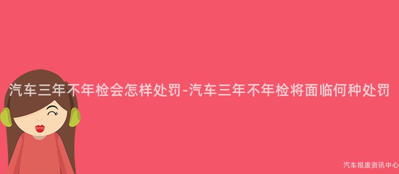 汽车三年不年检会怎样处罚-汽车三年不年检将面临何种处罚
