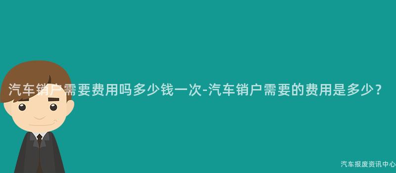 汽车销户需要费用吗多少钱一次-汽车销户需要的费用是多少？