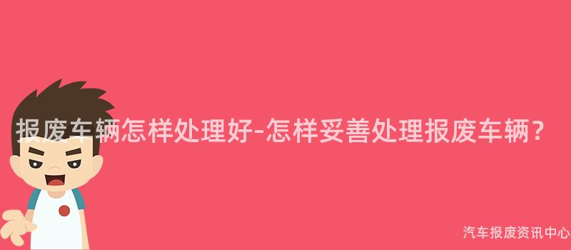 报废车辆怎样处理好-怎样妥善处理报废车辆？