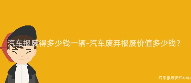 汽车报废得多少钱一辆-汽车废弃报废价值多少钱？