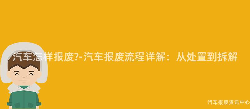 汽车怎样报废?-汽车报废流程详解：从处置到拆解
