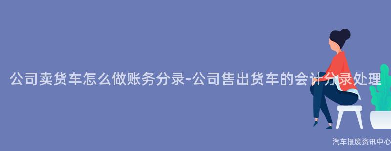 公司卖货车怎么做账务分录-公司售出货车的会计分录处理