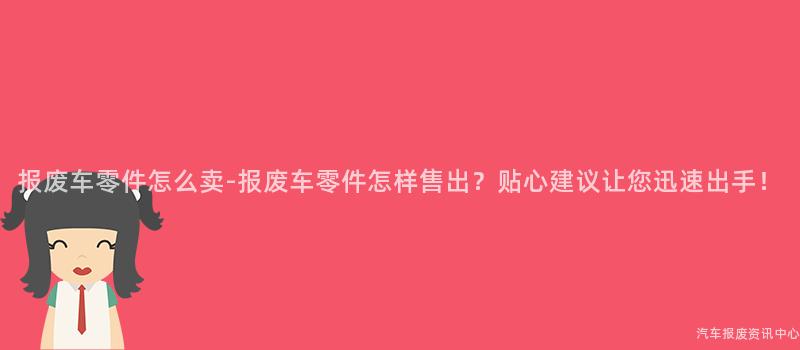 报废车零件怎么卖-报废车零件怎样售出？贴心建议让您迅速出手！