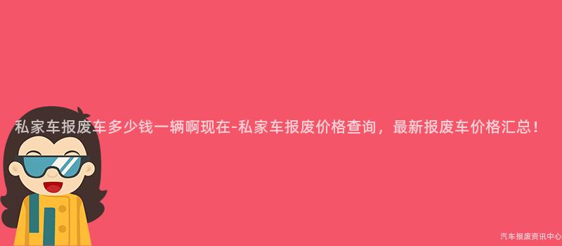 私家车报废车多少钱一辆啊现在-私家车报废价格查询，最新报废车价格汇总！