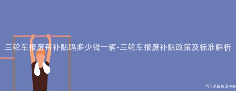 三轮车报废有补贴吗多少钱一辆-三轮车报废补贴政策及标准解析