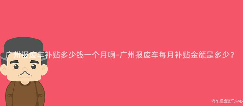广州报废车补贴多少钱一个月啊-广州报废车每月补贴金额是多少？