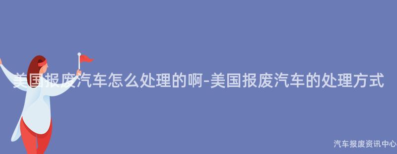 美国报废汽车怎么处理的啊-美国报废汽车的处理方式