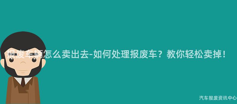 报废车辆怎么卖出去-如何处理报废车？教你轻松卖掉！