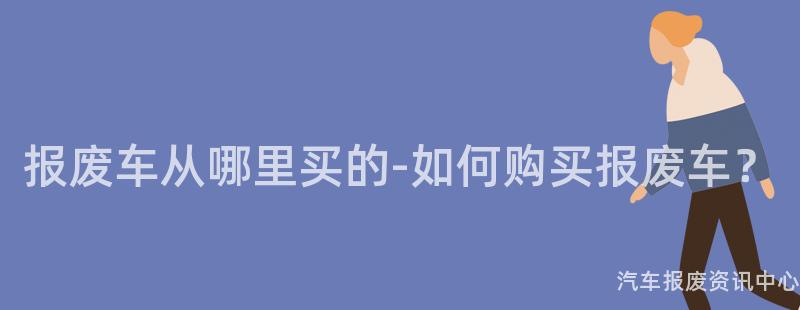 报废车从哪里买的-如何购买报废车？