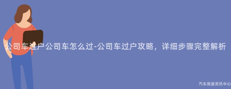 公司车过户公司车怎么过-公司车过户攻略，详细步骤完整解析