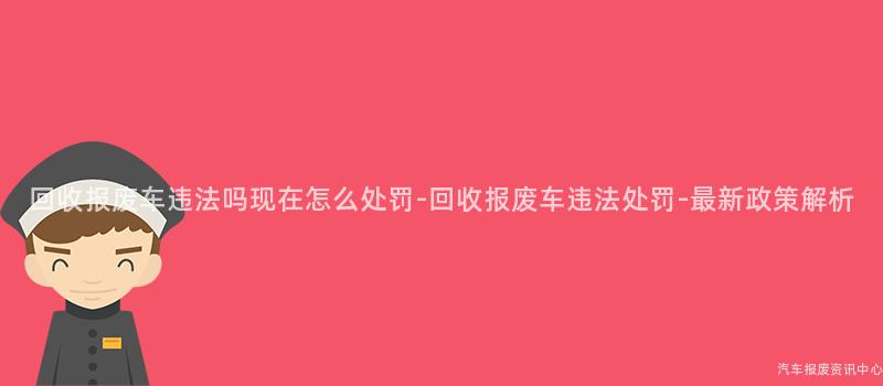 回收报废车违法吗现在怎么处罚-回收报废车违法处罚-最新政策解析