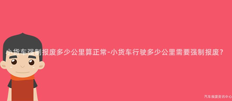 小货车强制报废多少公里算正常-小货车行驶多少公里需要强制报废？