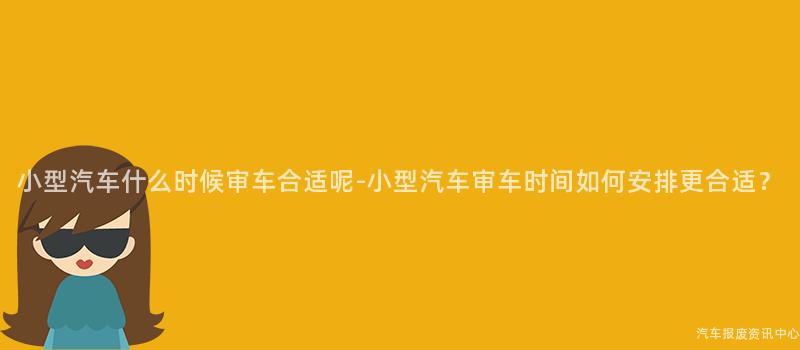 小型汽车什么时候审车合适呢-小型汽车审车时间如何安排更合适？