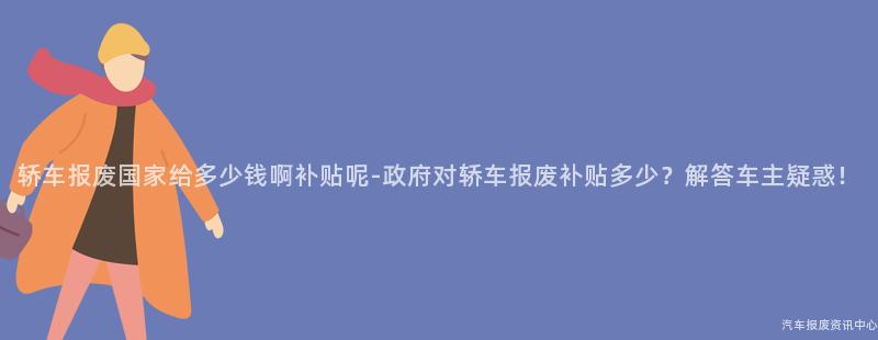 轿车报废国家给多少钱啊补贴呢-政府对轿车报废补贴多少？解答车主疑惑！