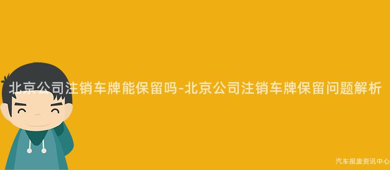 北京公司注销车牌能保留吗-北京公司注销车牌保留问题解析
