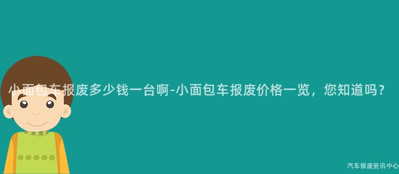 小面包车报废多少钱一台啊-小面包车报废价格一览，您知道吗？