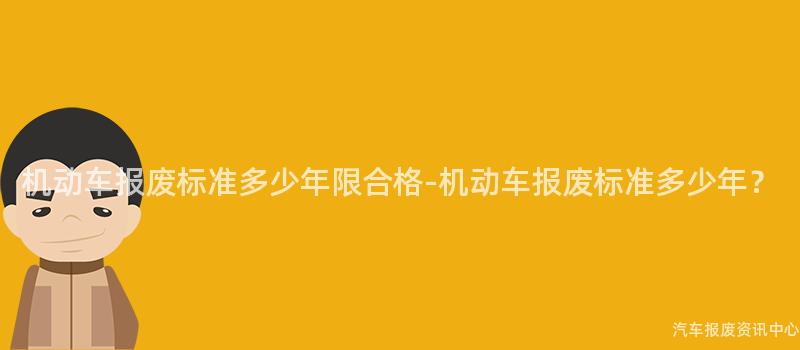 机动车报废标准多少年限合格-机动车报废标准多少年？