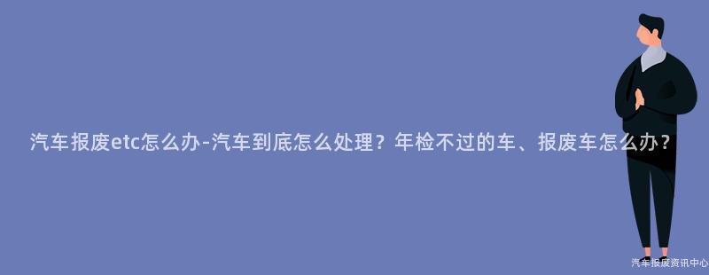 汽车报废etc怎么办-汽车到底怎么处理？年检不过的车、报废车怎么办？