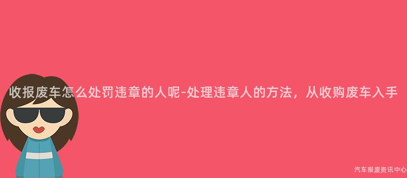 收报废车怎么处罚违章的人呢-处理违章人的方法，从收购废车入手