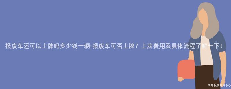 报废车还可以上牌吗多少钱一辆-报废车可否上牌？上牌费用及具体流程了解一下！